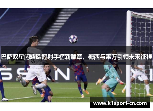 巴萨双星闪耀欧冠射手榜新篇章，梅西与莱万引领未来征程