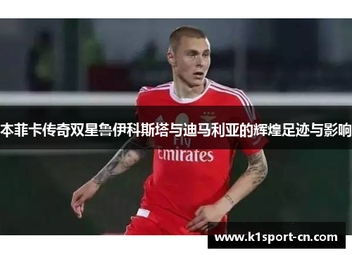 本菲卡传奇双星鲁伊科斯塔与迪马利亚的辉煌足迹与影响